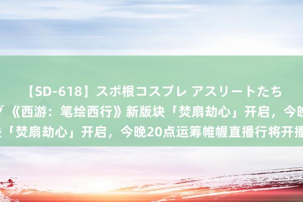 【SD-618】スポ根コスプレ アスリートたちの濡れ濡れトレーニング 《西游：笔绘西行》新版块「焚扇劫心」开启，今晚20点运筹帷幄直播行将开播~