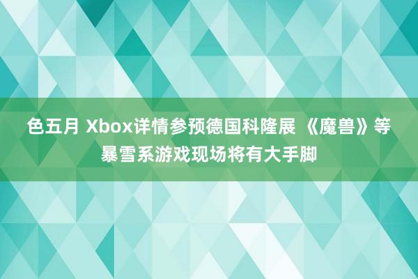 色五月 Xbox详情参预德国科隆展 《魔兽》等暴雪系游戏现场将有大手脚