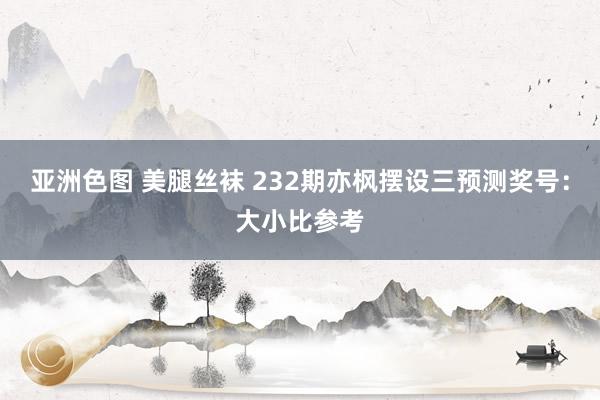 亚洲色图 美腿丝袜 232期亦枫摆设三预测奖号：大小比参考