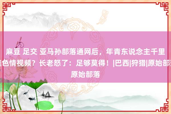 麻豆 足交 亚马孙部落通网后，年青东说念主千里迷色情视频？长老怒了：足够莫得！|巴西|狩猎|原始部落