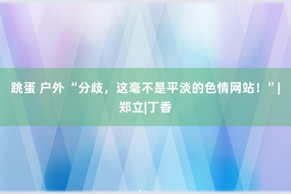 跳蛋 户外 “分歧，这毫不是平淡的色情网站！”|郑立|丁香