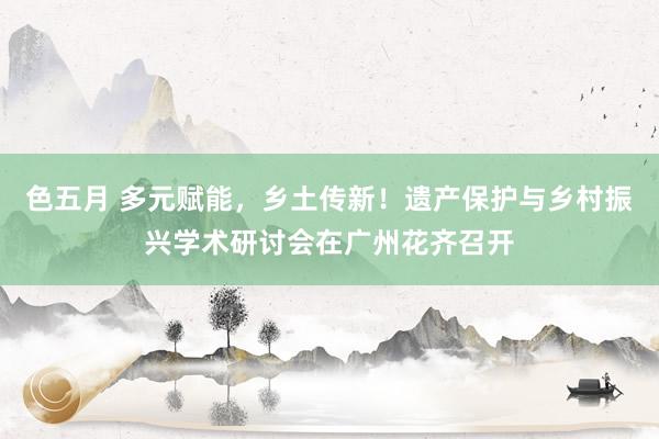 色五月 多元赋能，乡土传新！遗产保护与乡村振兴学术研讨会在广州花齐召开