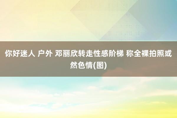 你好迷人 户外 邓丽欣转走性感阶梯 称全裸拍照或然色情(图)