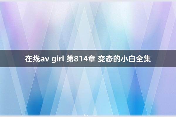 在线av girl 第814章 变态的小白全集