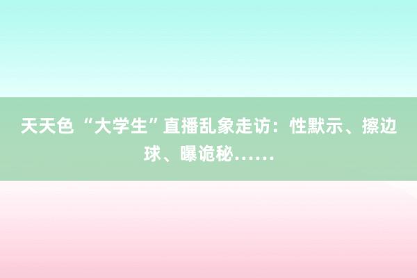 天天色 “大学生”直播乱象走访：性默示、擦边球、曝诡秘……