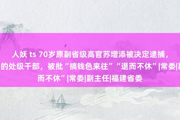 人妖 ts 70岁原副省级高官苏增添被决定逮捕，曾是福建最年青的处级干部，被批“搞钱色来往”“退而不休”|常委|副主任|福建省委