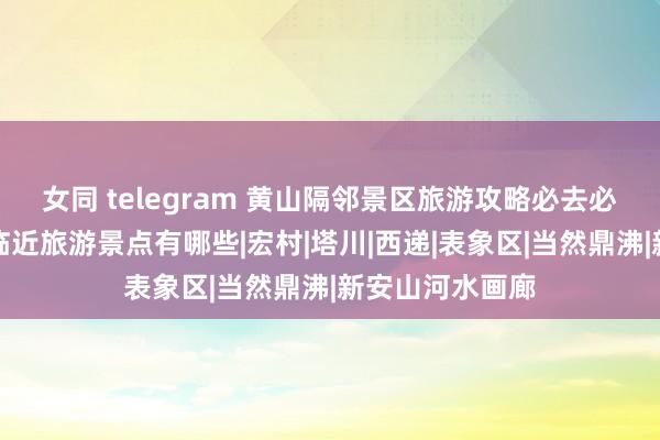 女同 telegram 黄山隔邻景区旅游攻略必去必玩景点排行，临近旅游景点有哪些|宏村|塔川|西递|表象区|当然鼎沸|新安山河水画廊