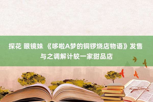 探花 眼镜妹 《哆啦A梦的铜锣烧店物语》发售 与之调解计较一家甜品店